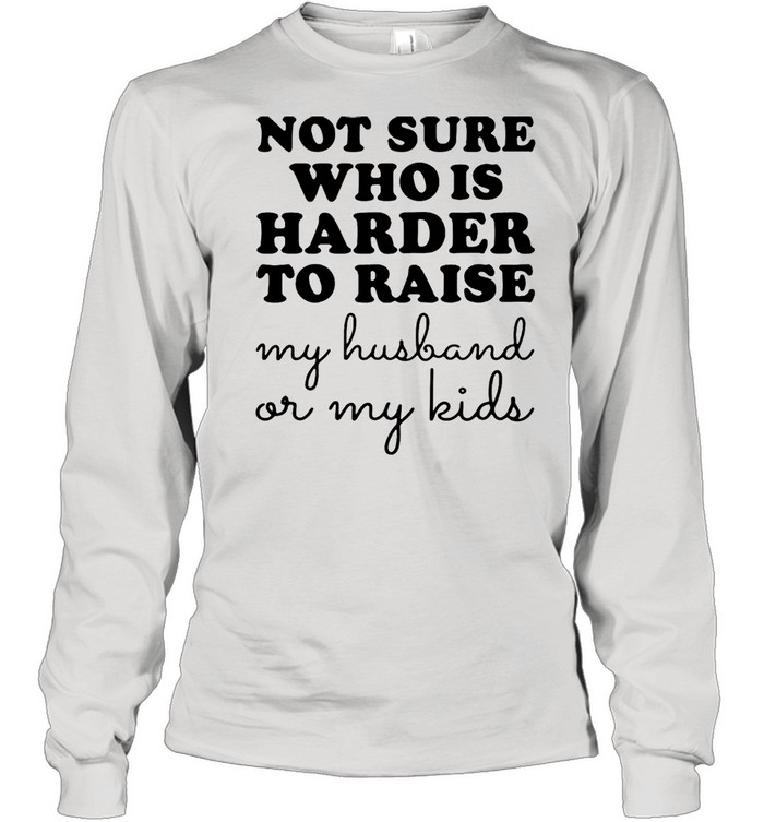 Not Sure Who Is Harder To Raise My Husband Or My Kids T-Shirt Long Sleeved T-Shirt
