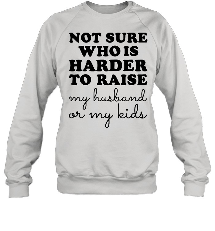 Not Sure Who Is Harder To Raise My Husband Or My Kids T-Shirt Unisex Sweatshirt