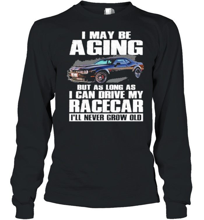 I May Be Aging But As Long As I Can Drive My Racecar Ill Never Grow Old Shirt Long Sleeved T-Shirt