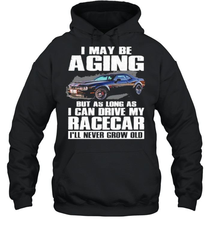 I May Be Aging But As Long As I Can Drive My Racecar Ill Never Grow Old Shirt Unisex Hoodie