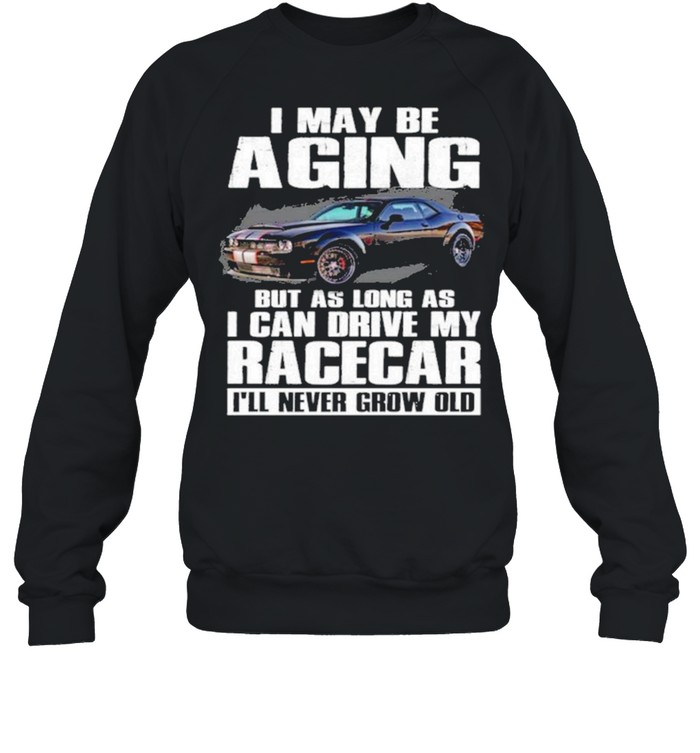 I May Be Aging But As Long As I Can Drive My Racecar Ill Never Grow Old Shirt Unisex Sweatshirt