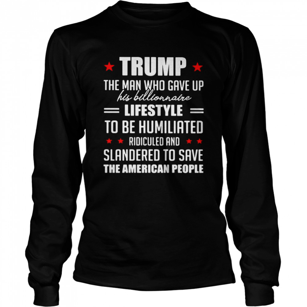 Trump The Man Who Gave Up His Billionaire Lifestyle To Be Humiliated Ridiculed Shirt Long Sleeved T-Shirt