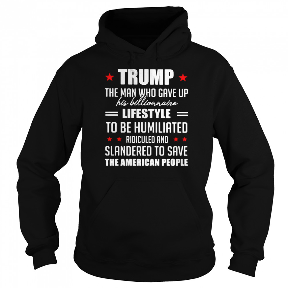 Trump The Man Who Gave Up His Billionaire Lifestyle To Be Humiliated Ridiculed Shirt Unisex Hoodie