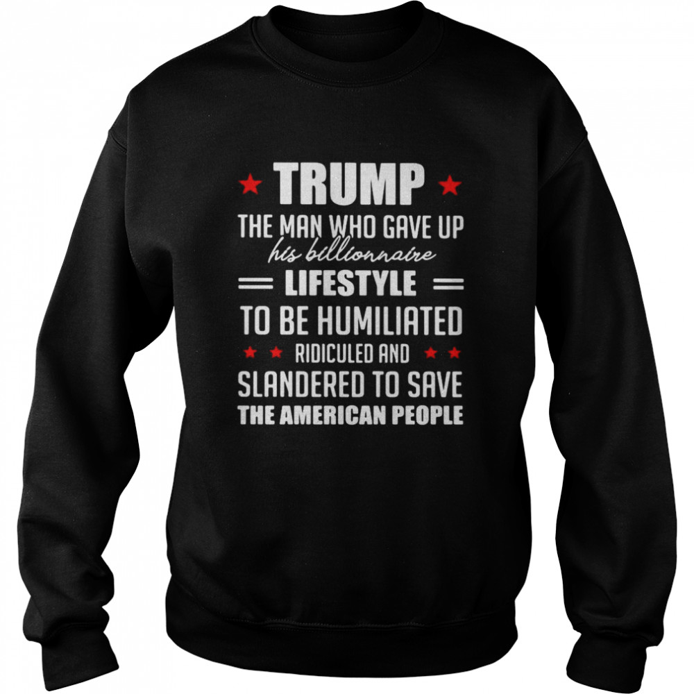 Trump The Man Who Gave Up His Billionaire Lifestyle To Be Humiliated Ridiculed Shirt Unisex Sweatshirt