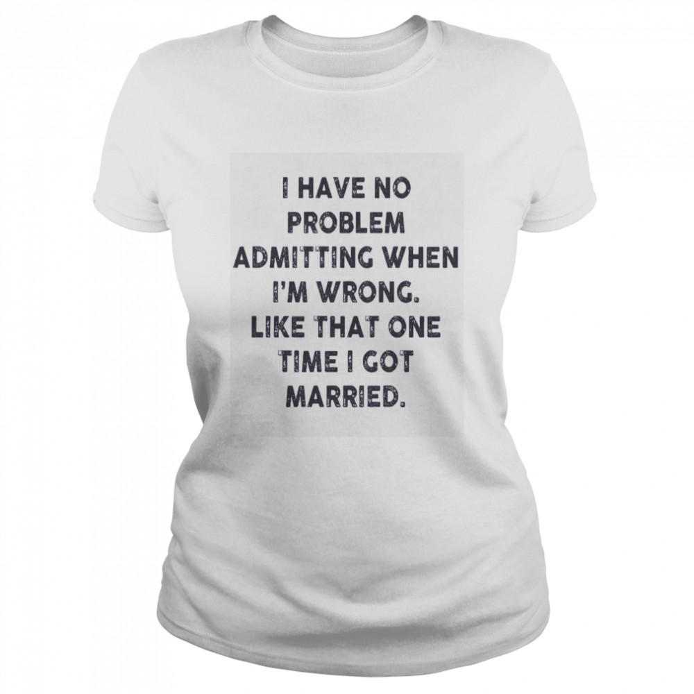 I Have No Problem Admitting When I’m Wrong Like That One Time I Got Married Shirt Classic Women'S T-Shirt