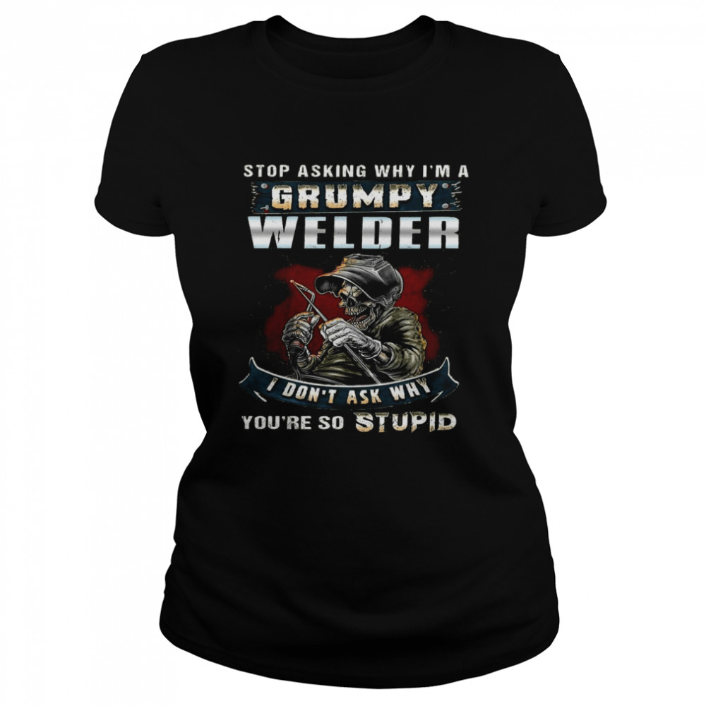 Stop Asking Why Im A Grumpy Welder I Dont Ask Why Youre So Stupid Shirt Classic Womens T Shirt
