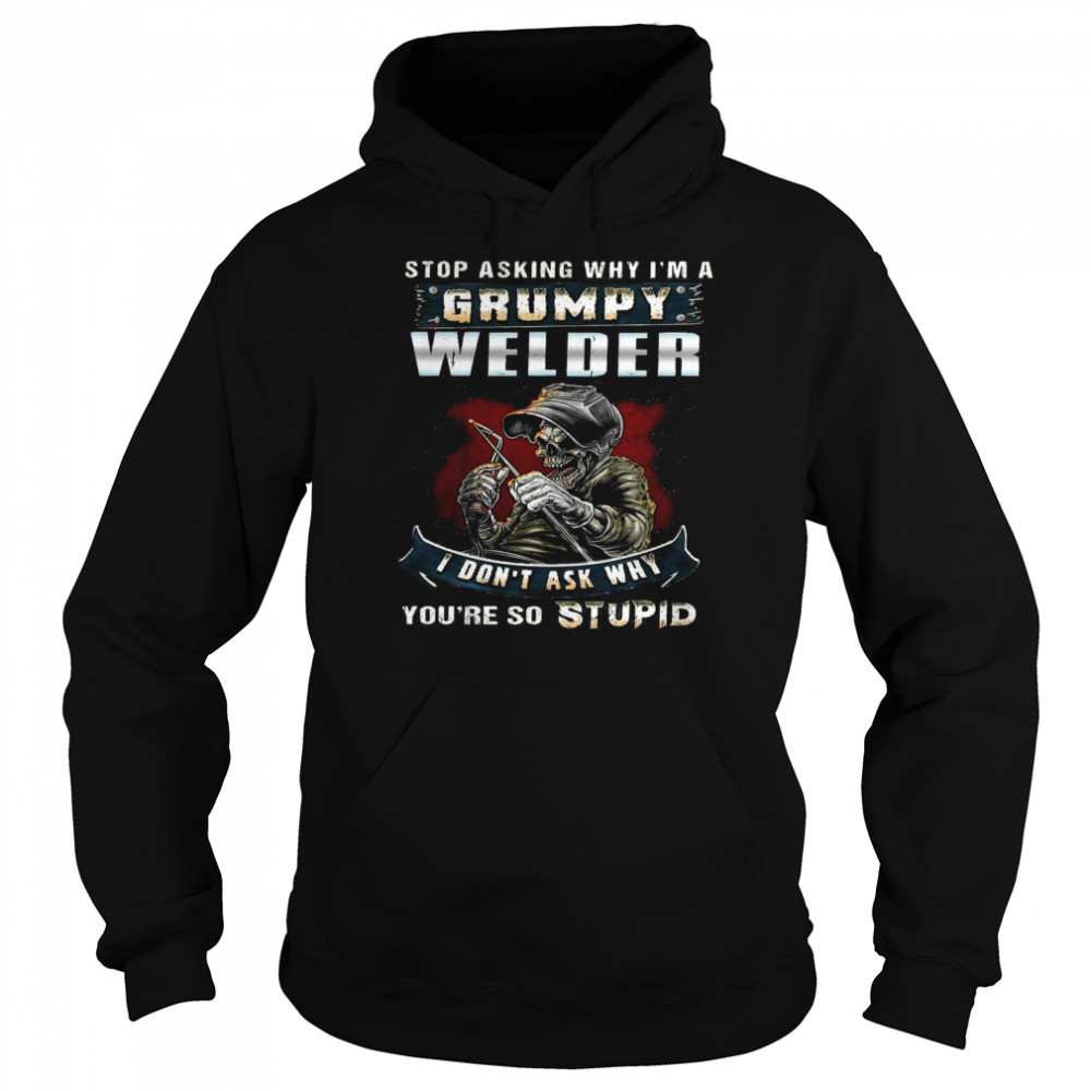 Stop Asking Why Im A Grumpy Welder I Dont Ask Why Youre So Stupid Shirt Unisex Hoodie