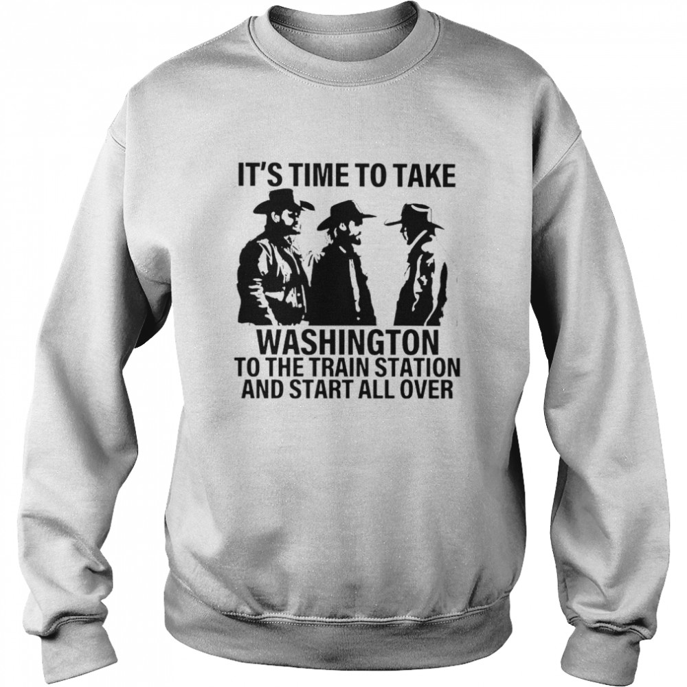 Its Time To Take Washington To The Train Station And Start All Over Shirt Unisex Sweatshirt